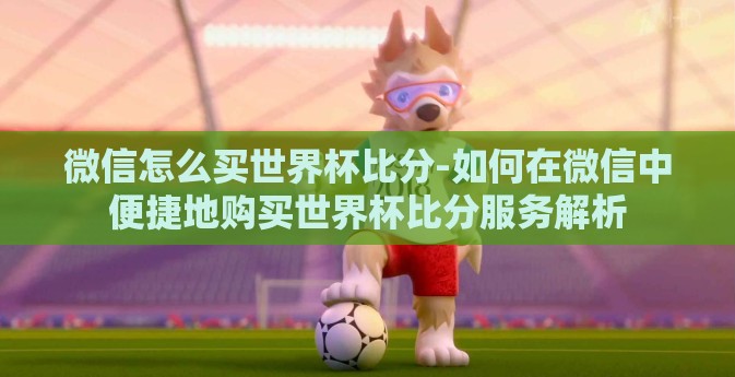 微信怎么买世界杯比分-如何在微信中便捷地购买世界杯比分服务解析 微信怎么买世界杯比分-如何在微信中便捷地购买世界杯比分服务解析