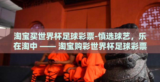 淘宝买世界杯足球彩票-慎选球艺，乐在淘中 —— 淘宝购彩世界杯足球彩票的体验与故事