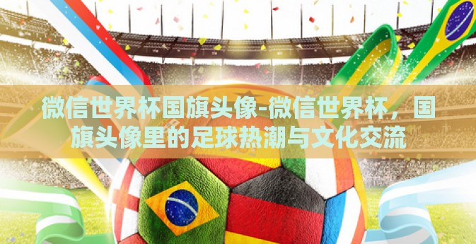 微信世界杯国旗头像-微信世界杯，国旗头像里的足球热潮与文化交流