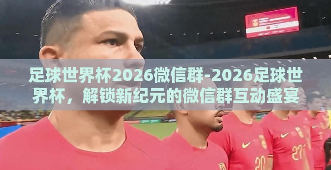 足球世界杯2026微信群-2026足球世界杯，解锁新纪元的微信群互动盛宴
