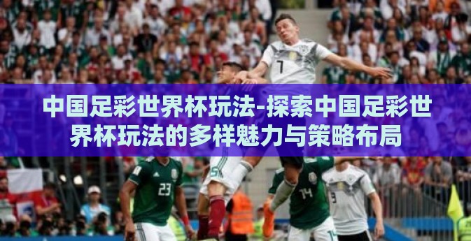 中国足彩世界杯玩法-探索中国足彩世界杯玩法的多样魅力与策略布局