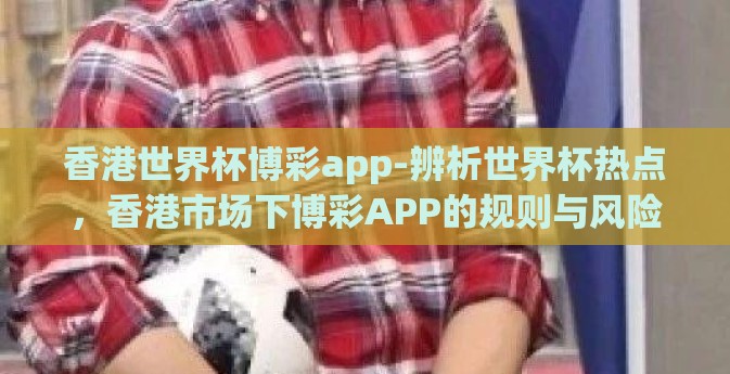 香港世界杯博彩app-辨析世界杯热点，香港市场下博彩APP的规则与风险